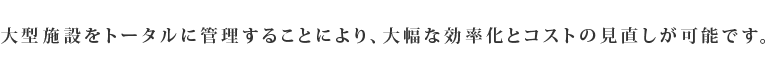 大型施設をトータルに管理することにより、大幅な効率化とコストの見直しが可能です。